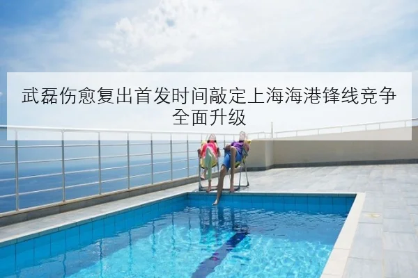 武磊伤愈复出首发时间敲定上海海港锋线竞争全面升级